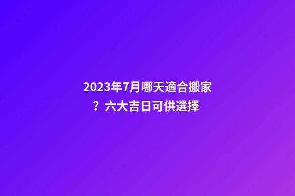 2023年7月哪天適合搬家？六大吉日可供選擇